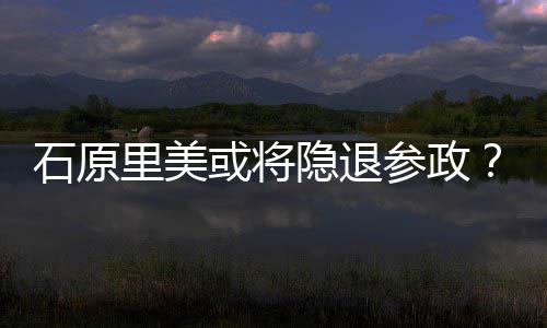 被或将里美年末行业曝在退出隐退娱乐参政石原