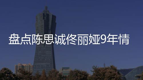 回顾丽娅 恋情时情史9年盘点完整过程间线陈思诚佟