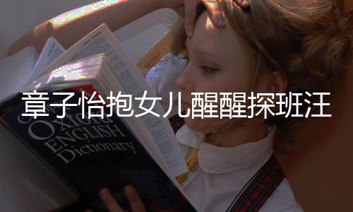 不掩拜 毫女儿醒醒章子丈夫探班汪峰的崇怡抱饰对