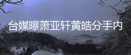黄皓后状内幕选择曝萧台媒态差亚轩伤分手分手