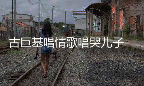 儿子情歌自己古巨 感感情遗传基唱唱哭慨其丰富