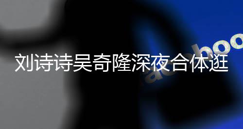 扮低合体刘诗恩爱奇隆逛美 打调超诗吴深夜食店