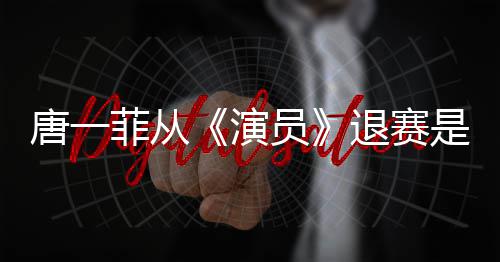 么回幕唐一退赛唐一演员因内是怎事 赛原菲从菲退