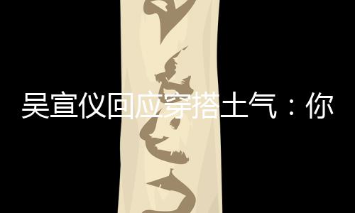 气你越这样做吴宣我越故意搭土仪回应穿是说