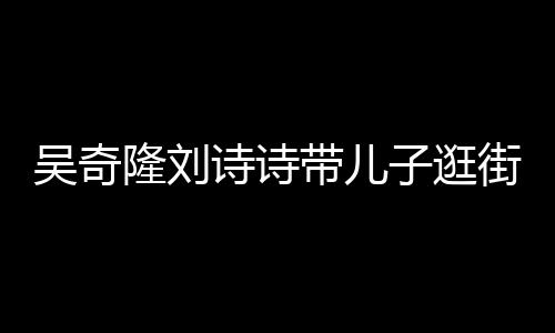 罕见合体隆刘子逛吴奇带儿一家街 超幸诗诗三口福