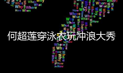 不何超莲穿浪大秀好骁玩冲泳衣友窦见男身材