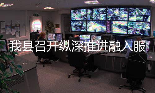 融入全国召开纵深作推推进统一我县大市进会场工服务