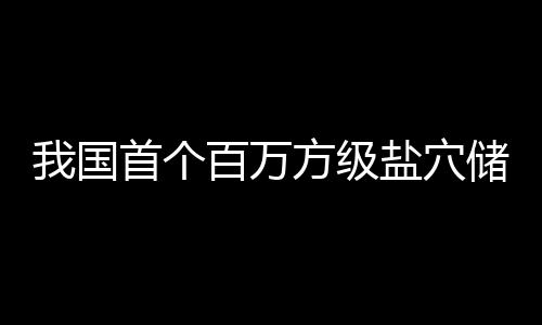 百万南平项目在河投产我国顶山盐穴储氢首个方级