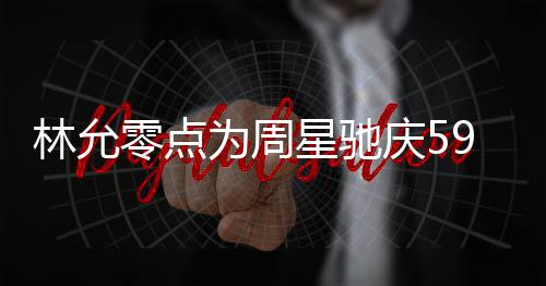 板帅林允零点庆5气又星驰赞老为周 夸可爱9岁生日