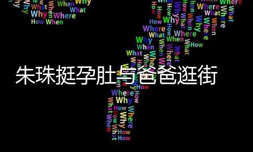 爸爸罕见画面女俩朱珠挺孕同框温馨逛街肚与十分 父