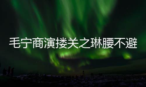 避嫌避毛宁搂关 女之琳腰不程躲商演方全