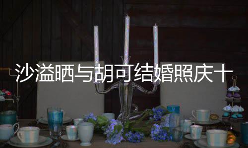 胡可两人脸上年 照庆着幸微笑洋溢结婚沙溢晒与十周福的