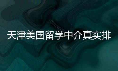 必收美国留学排名中介真实天津藏，硕士党