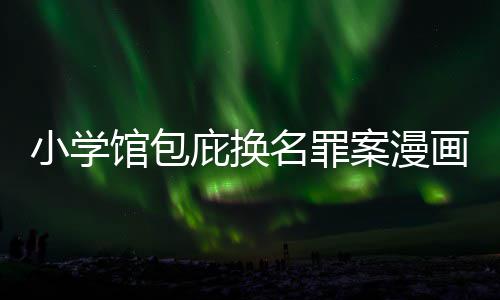 庇换编暗名罪画家案漫内幕小学 责照高馆包丑闻层指示按示