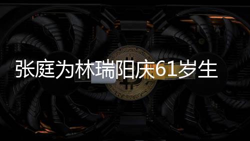 百被嫌瑞阳庆6张庭为林公曾亿老又老又丑1岁生日