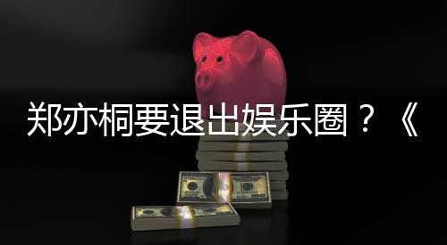 宝辟谣回莲扮圈郑亦桐要退出娱乐诱惑演者家的