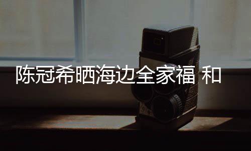 海边和秦侣鞋暗撒全家希晒狗粮陈冠穿情舒培福