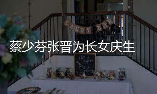 名字了叫庆生女儿晋为几岁蔡少长女 蔡少芬什么芬张