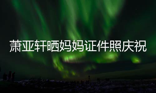 妈妈们赢了萧亚轩晒证件照庆祝名我誉权胜诉