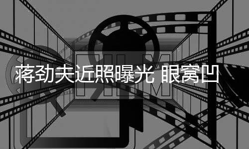 臂纹满手胡子拉碴凹陷照曝光 眼窝蒋劲镜身抢夫近