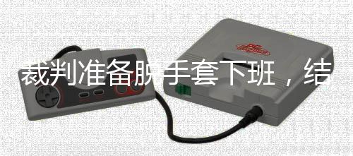 班，准备泽走脱手套下吴宜结果进了决赛裁判