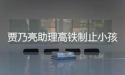 保持骂耍孩玩亮助理高安静闹被需要止小铁制高铁大牌贾乃丝 粉